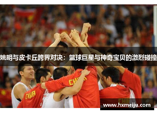姚明与皮卡丘跨界对决：篮球巨星与神奇宝贝的激烈碰撞