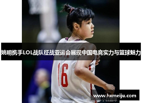 姚明携手LOL战队征战亚运会展现中国电竞实力与篮球魅力