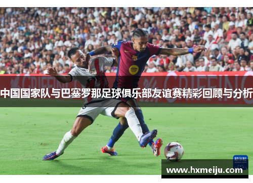 中国国家队与巴塞罗那足球俱乐部友谊赛精彩回顾与分析