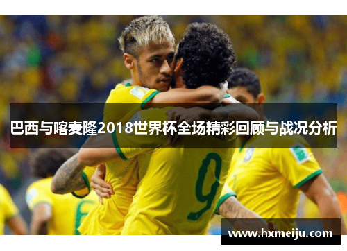 巴西与喀麦隆2018世界杯全场精彩回顾与战况分析