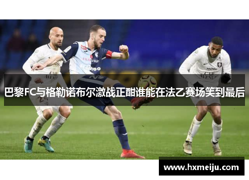 巴黎FC与格勒诺布尔激战正酣谁能在法乙赛场笑到最后
