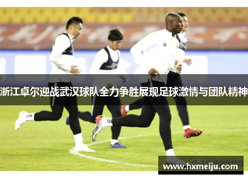 浙江卓尔迎战武汉球队全力争胜展现足球激情与团队精神